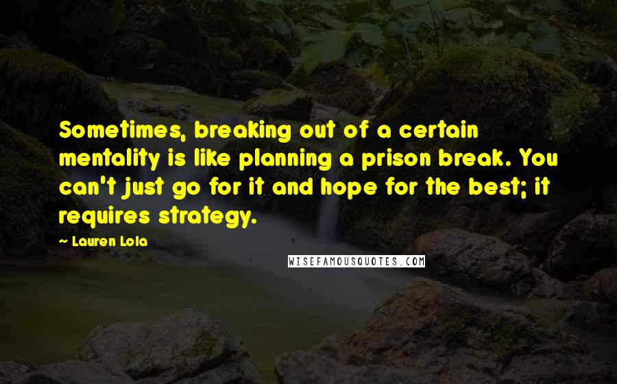 Lauren Lola Quotes: Sometimes, breaking out of a certain mentality is like planning a prison break. You can't just go for it and hope for the best; it requires strategy.