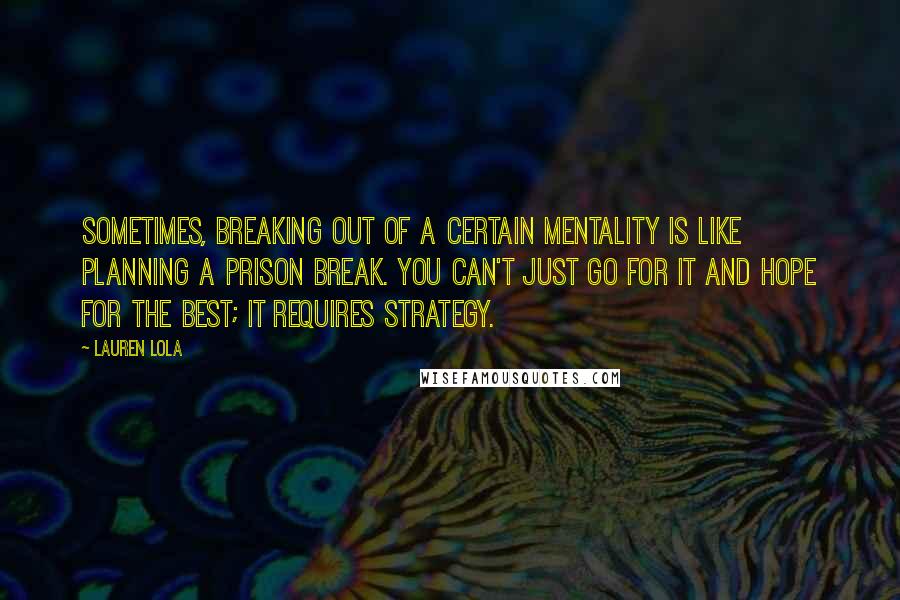 Lauren Lola Quotes: Sometimes, breaking out of a certain mentality is like planning a prison break. You can't just go for it and hope for the best; it requires strategy.