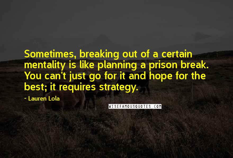 Lauren Lola Quotes: Sometimes, breaking out of a certain mentality is like planning a prison break. You can't just go for it and hope for the best; it requires strategy.