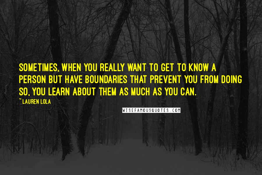 Lauren Lola Quotes: Sometimes, when you really want to get to know a person but have boundaries that prevent you from doing so, you learn about them as much as you can.