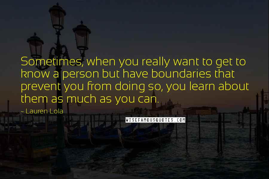 Lauren Lola Quotes: Sometimes, when you really want to get to know a person but have boundaries that prevent you from doing so, you learn about them as much as you can.