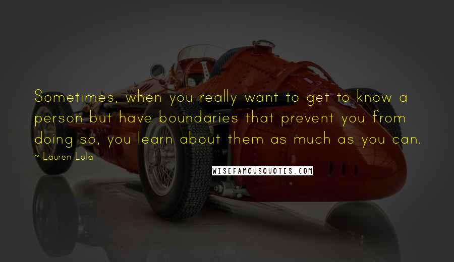 Lauren Lola Quotes: Sometimes, when you really want to get to know a person but have boundaries that prevent you from doing so, you learn about them as much as you can.