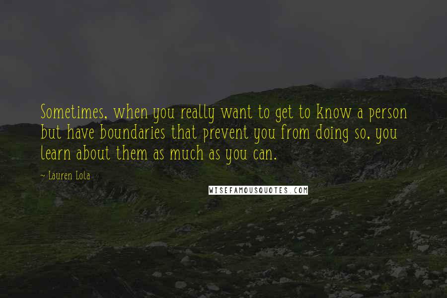 Lauren Lola Quotes: Sometimes, when you really want to get to know a person but have boundaries that prevent you from doing so, you learn about them as much as you can.