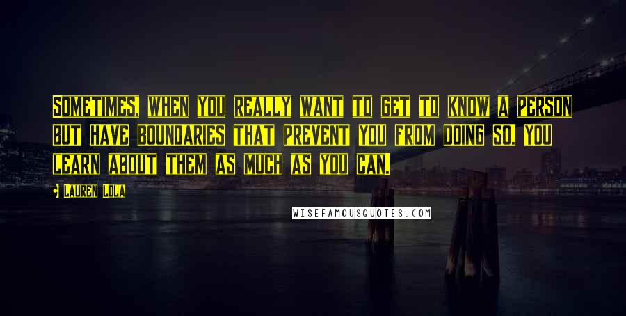 Lauren Lola Quotes: Sometimes, when you really want to get to know a person but have boundaries that prevent you from doing so, you learn about them as much as you can.