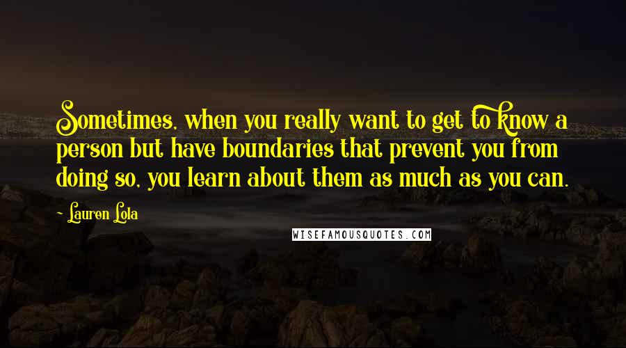 Lauren Lola Quotes: Sometimes, when you really want to get to know a person but have boundaries that prevent you from doing so, you learn about them as much as you can.