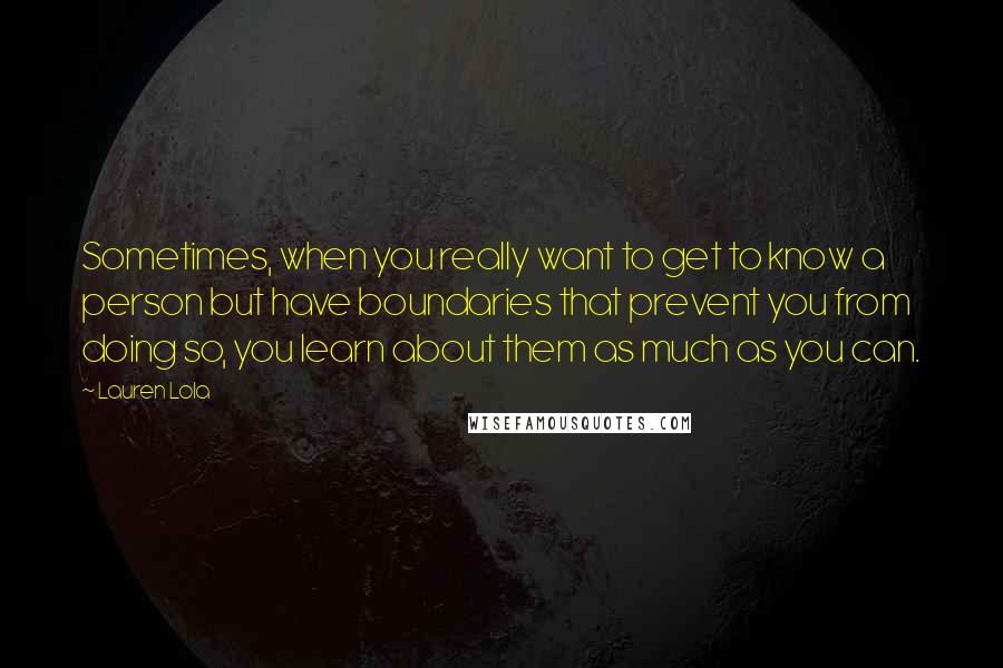 Lauren Lola Quotes: Sometimes, when you really want to get to know a person but have boundaries that prevent you from doing so, you learn about them as much as you can.