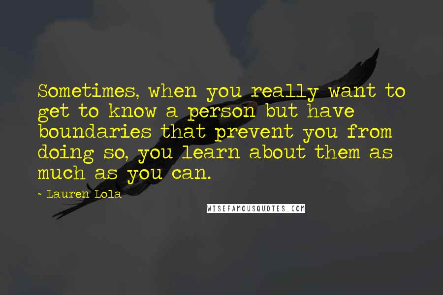 Lauren Lola Quotes: Sometimes, when you really want to get to know a person but have boundaries that prevent you from doing so, you learn about them as much as you can.