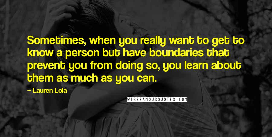 Lauren Lola Quotes: Sometimes, when you really want to get to know a person but have boundaries that prevent you from doing so, you learn about them as much as you can.