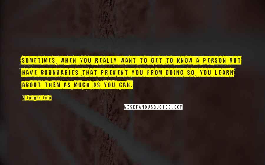 Lauren Lola Quotes: Sometimes, when you really want to get to know a person but have boundaries that prevent you from doing so, you learn about them as much as you can.