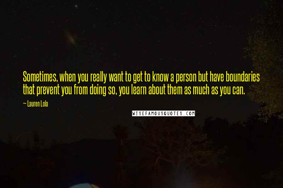 Lauren Lola Quotes: Sometimes, when you really want to get to know a person but have boundaries that prevent you from doing so, you learn about them as much as you can.