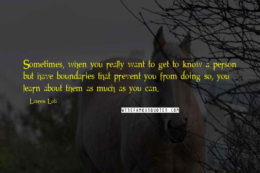 Lauren Lola Quotes: Sometimes, when you really want to get to know a person but have boundaries that prevent you from doing so, you learn about them as much as you can.