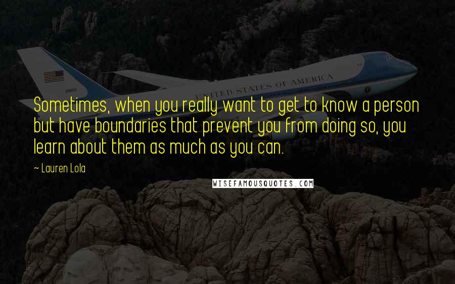 Lauren Lola Quotes: Sometimes, when you really want to get to know a person but have boundaries that prevent you from doing so, you learn about them as much as you can.