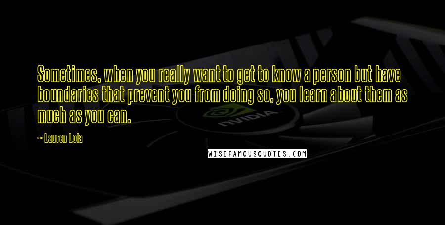 Lauren Lola Quotes: Sometimes, when you really want to get to know a person but have boundaries that prevent you from doing so, you learn about them as much as you can.