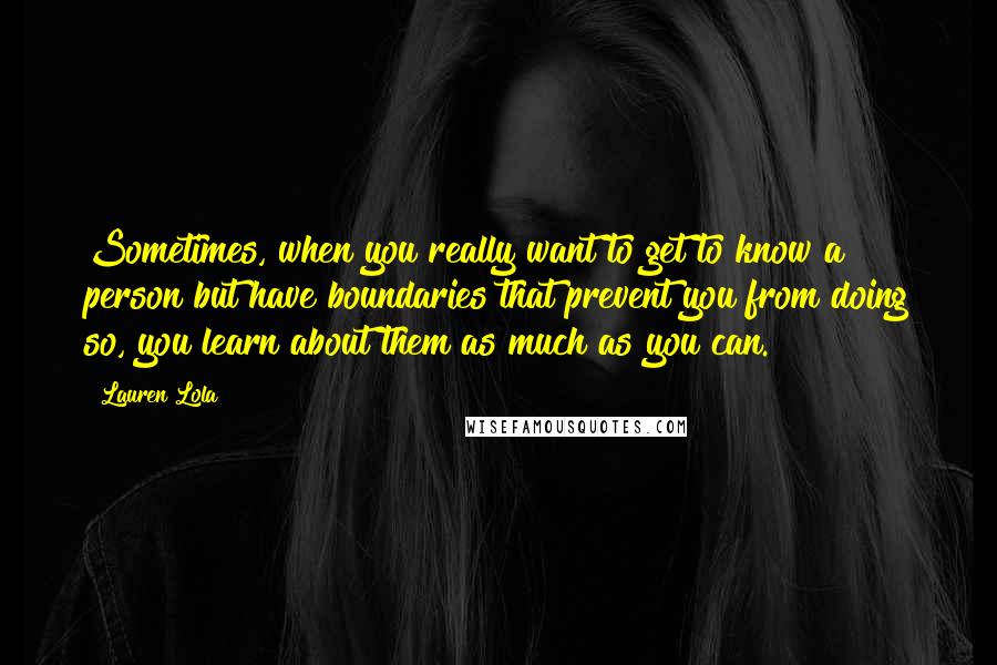 Lauren Lola Quotes: Sometimes, when you really want to get to know a person but have boundaries that prevent you from doing so, you learn about them as much as you can.