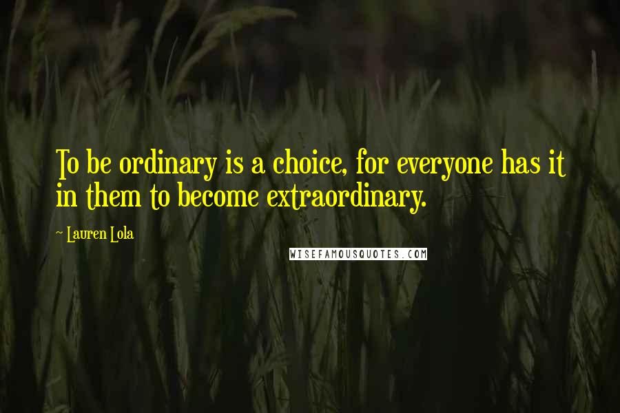 Lauren Lola Quotes: To be ordinary is a choice, for everyone has it in them to become extraordinary.