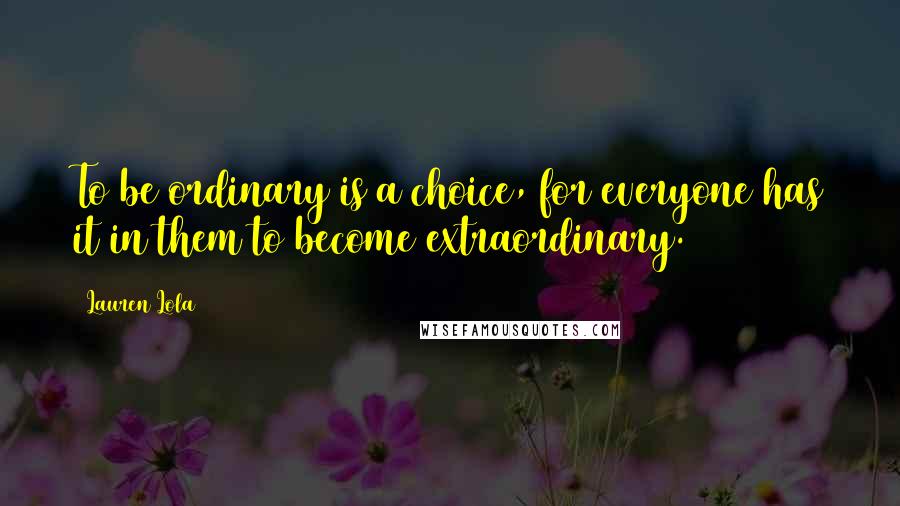 Lauren Lola Quotes: To be ordinary is a choice, for everyone has it in them to become extraordinary.