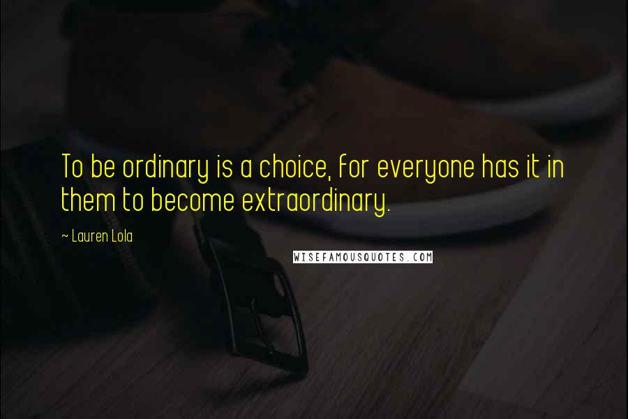 Lauren Lola Quotes: To be ordinary is a choice, for everyone has it in them to become extraordinary.