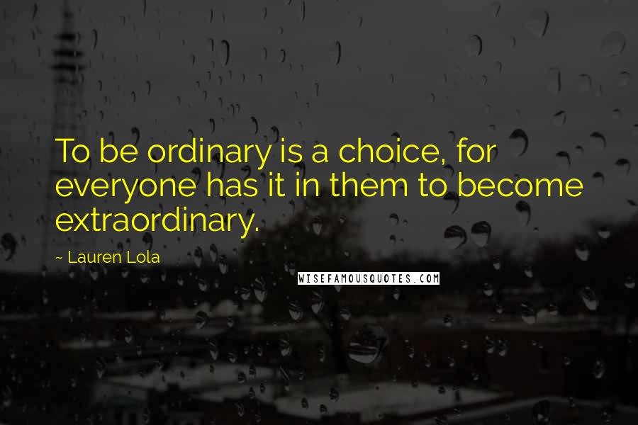 Lauren Lola Quotes: To be ordinary is a choice, for everyone has it in them to become extraordinary.