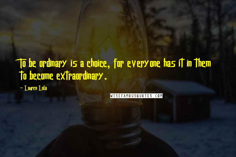 Lauren Lola Quotes: To be ordinary is a choice, for everyone has it in them to become extraordinary.
