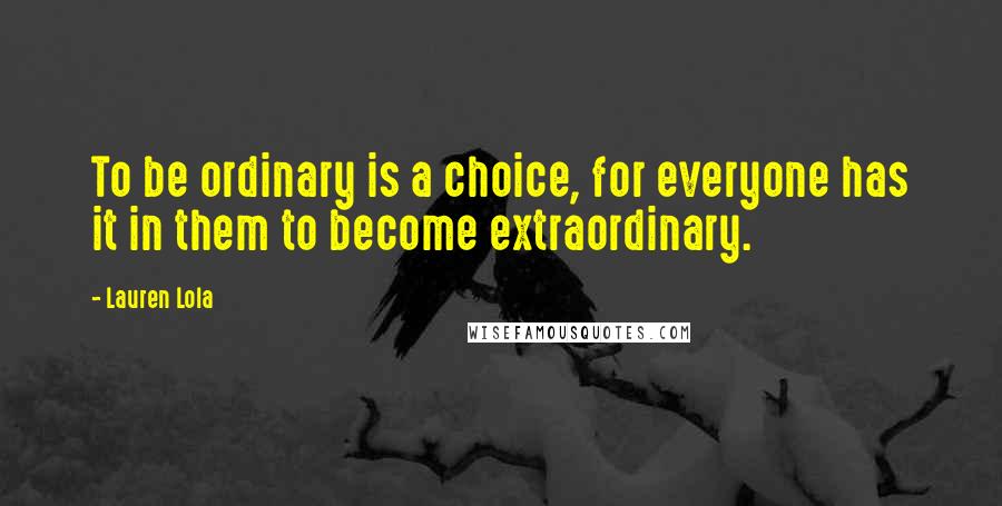 Lauren Lola Quotes: To be ordinary is a choice, for everyone has it in them to become extraordinary.