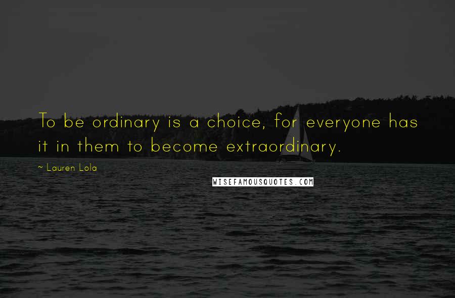 Lauren Lola Quotes: To be ordinary is a choice, for everyone has it in them to become extraordinary.