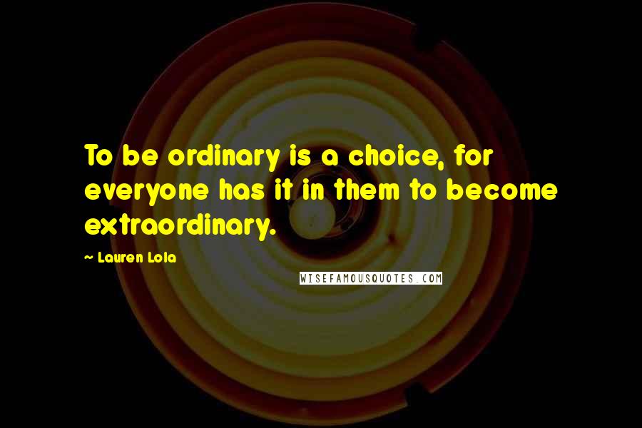 Lauren Lola Quotes: To be ordinary is a choice, for everyone has it in them to become extraordinary.