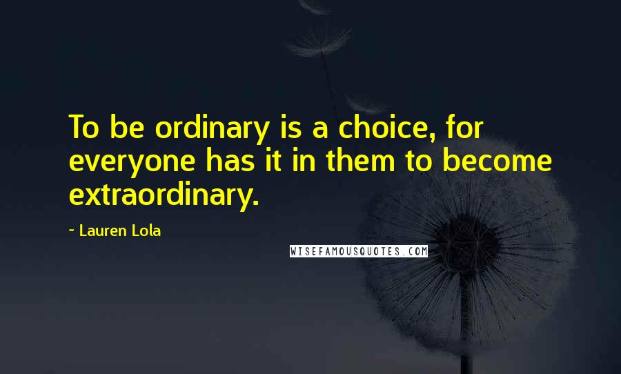 Lauren Lola Quotes: To be ordinary is a choice, for everyone has it in them to become extraordinary.