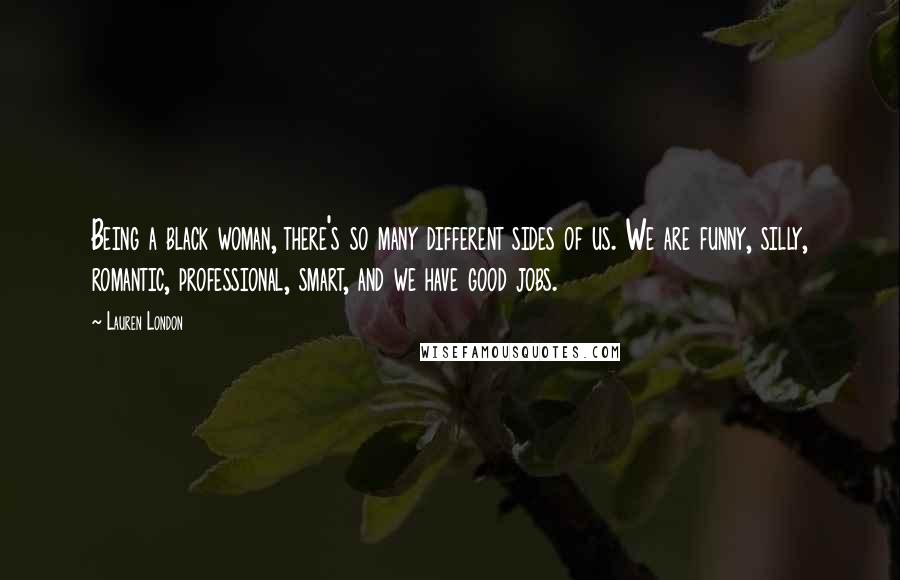 Lauren London Quotes: Being a black woman, there's so many different sides of us. We are funny, silly, romantic, professional, smart, and we have good jobs.
