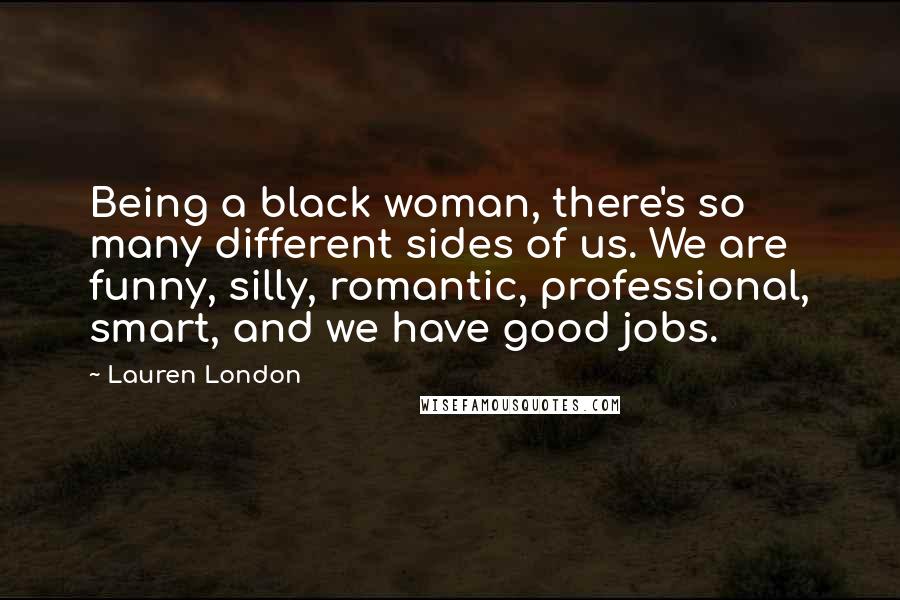 Lauren London Quotes: Being a black woman, there's so many different sides of us. We are funny, silly, romantic, professional, smart, and we have good jobs.