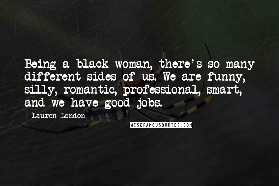 Lauren London Quotes: Being a black woman, there's so many different sides of us. We are funny, silly, romantic, professional, smart, and we have good jobs.