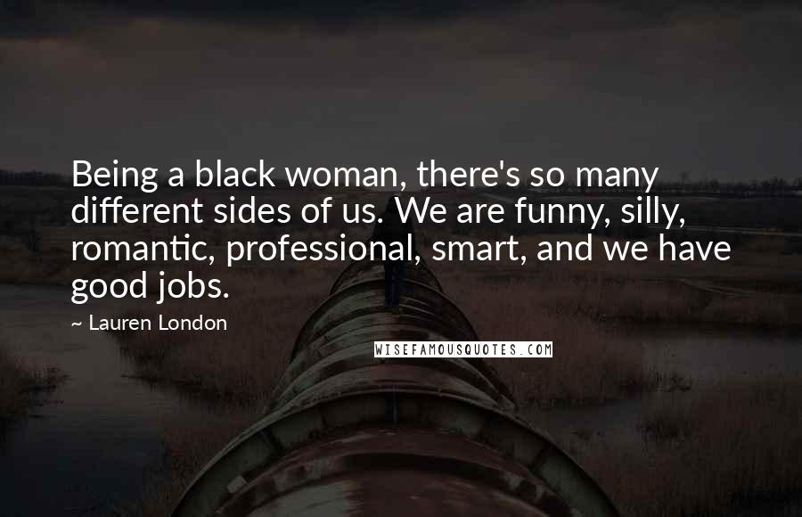 Lauren London Quotes: Being a black woman, there's so many different sides of us. We are funny, silly, romantic, professional, smart, and we have good jobs.