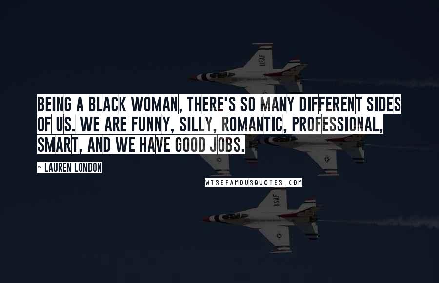 Lauren London Quotes: Being a black woman, there's so many different sides of us. We are funny, silly, romantic, professional, smart, and we have good jobs.