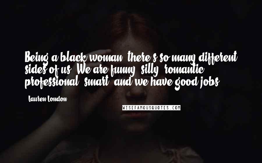 Lauren London Quotes: Being a black woman, there's so many different sides of us. We are funny, silly, romantic, professional, smart, and we have good jobs.