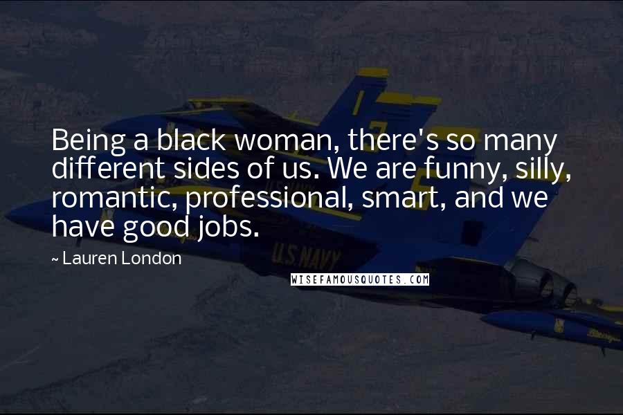 Lauren London Quotes: Being a black woman, there's so many different sides of us. We are funny, silly, romantic, professional, smart, and we have good jobs.