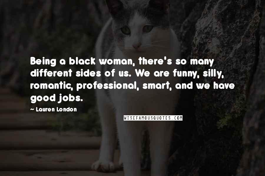 Lauren London Quotes: Being a black woman, there's so many different sides of us. We are funny, silly, romantic, professional, smart, and we have good jobs.