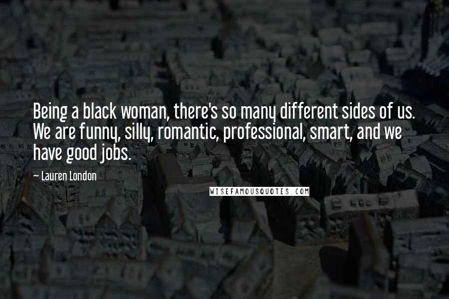 Lauren London Quotes: Being a black woman, there's so many different sides of us. We are funny, silly, romantic, professional, smart, and we have good jobs.
