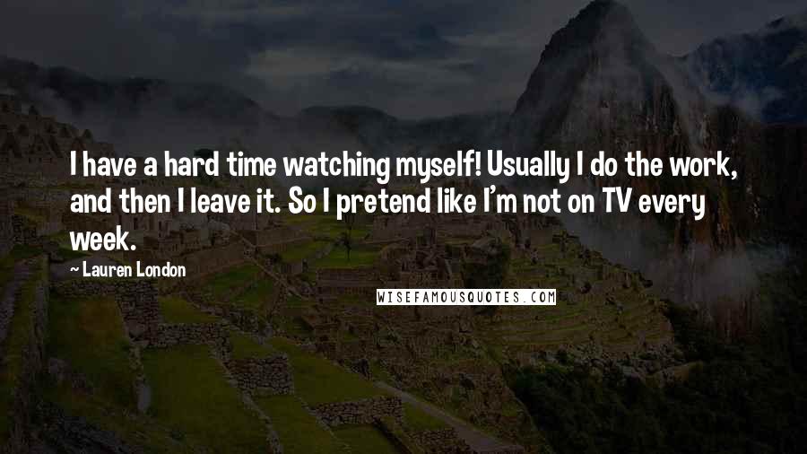 Lauren London Quotes: I have a hard time watching myself! Usually I do the work, and then I leave it. So I pretend like I'm not on TV every week.