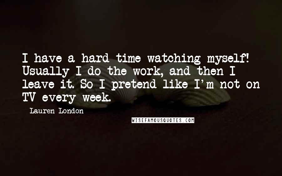 Lauren London Quotes: I have a hard time watching myself! Usually I do the work, and then I leave it. So I pretend like I'm not on TV every week.