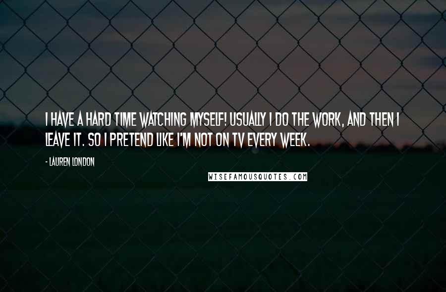 Lauren London Quotes: I have a hard time watching myself! Usually I do the work, and then I leave it. So I pretend like I'm not on TV every week.