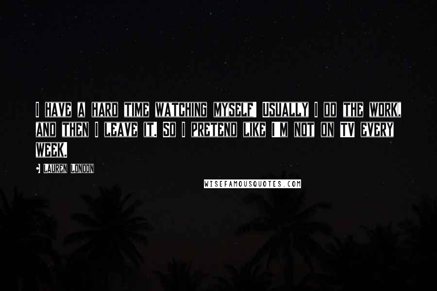 Lauren London Quotes: I have a hard time watching myself! Usually I do the work, and then I leave it. So I pretend like I'm not on TV every week.