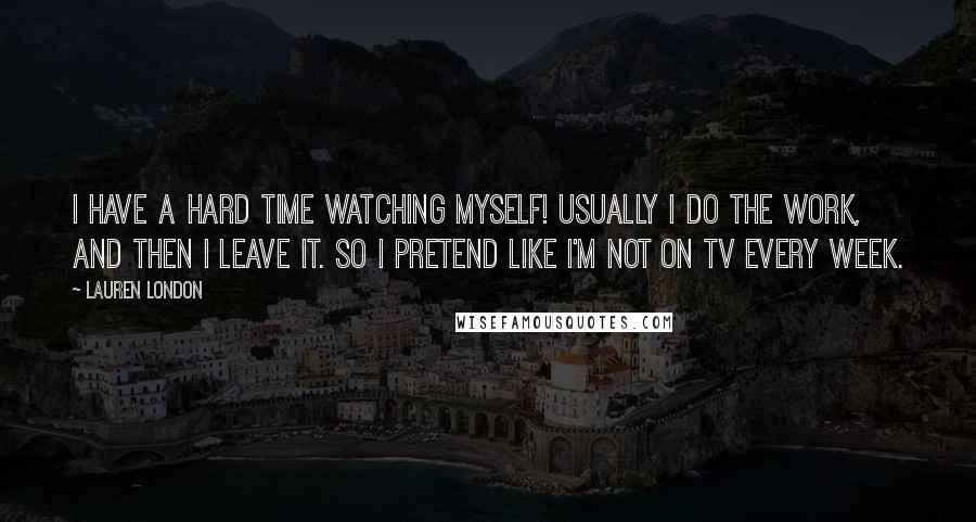 Lauren London Quotes: I have a hard time watching myself! Usually I do the work, and then I leave it. So I pretend like I'm not on TV every week.