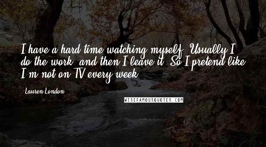 Lauren London Quotes: I have a hard time watching myself! Usually I do the work, and then I leave it. So I pretend like I'm not on TV every week.