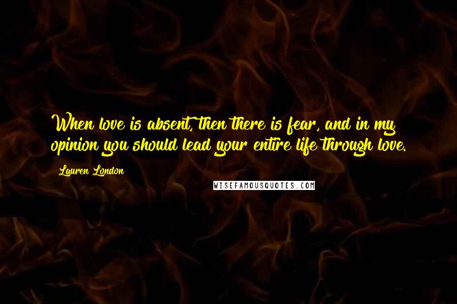 Lauren London Quotes: When love is absent, then there is fear, and in my opinion you should lead your entire life through love.