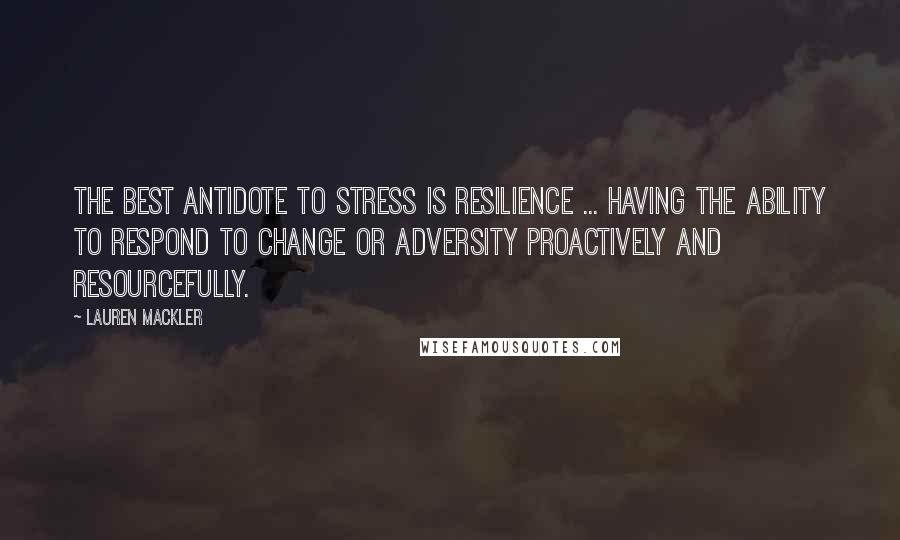 Lauren Mackler Quotes: The best antidote to stress is resilience ... having the ability to respond to change or adversity proactively and resourcefully.