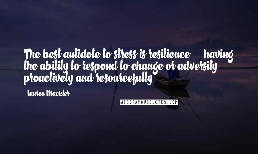 Lauren Mackler Quotes: The best antidote to stress is resilience ... having the ability to respond to change or adversity proactively and resourcefully.