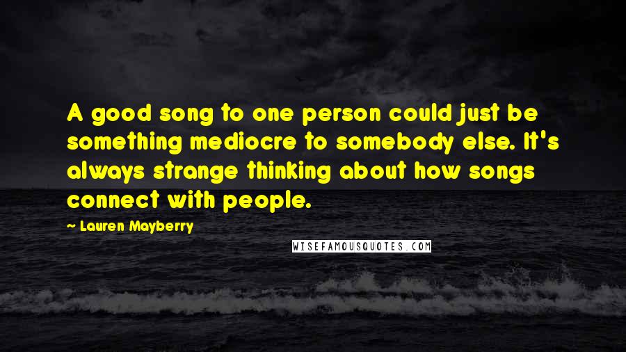 Lauren Mayberry Quotes: A good song to one person could just be something mediocre to somebody else. It's always strange thinking about how songs connect with people.