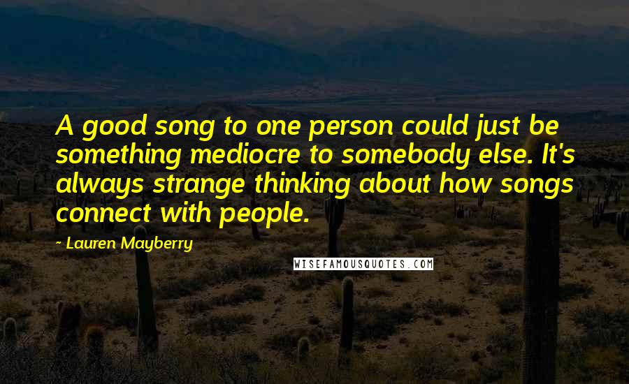 Lauren Mayberry Quotes: A good song to one person could just be something mediocre to somebody else. It's always strange thinking about how songs connect with people.