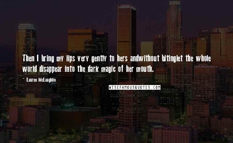 Lauren McLaughlin Quotes: Then I bring my lips very gently to hers andwithout bitinglet the whole world disappear into the dark magic of her mouth.