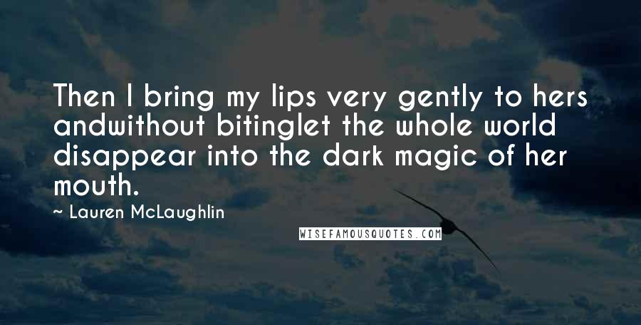 Lauren McLaughlin Quotes: Then I bring my lips very gently to hers andwithout bitinglet the whole world disappear into the dark magic of her mouth.