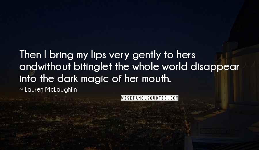 Lauren McLaughlin Quotes: Then I bring my lips very gently to hers andwithout bitinglet the whole world disappear into the dark magic of her mouth.